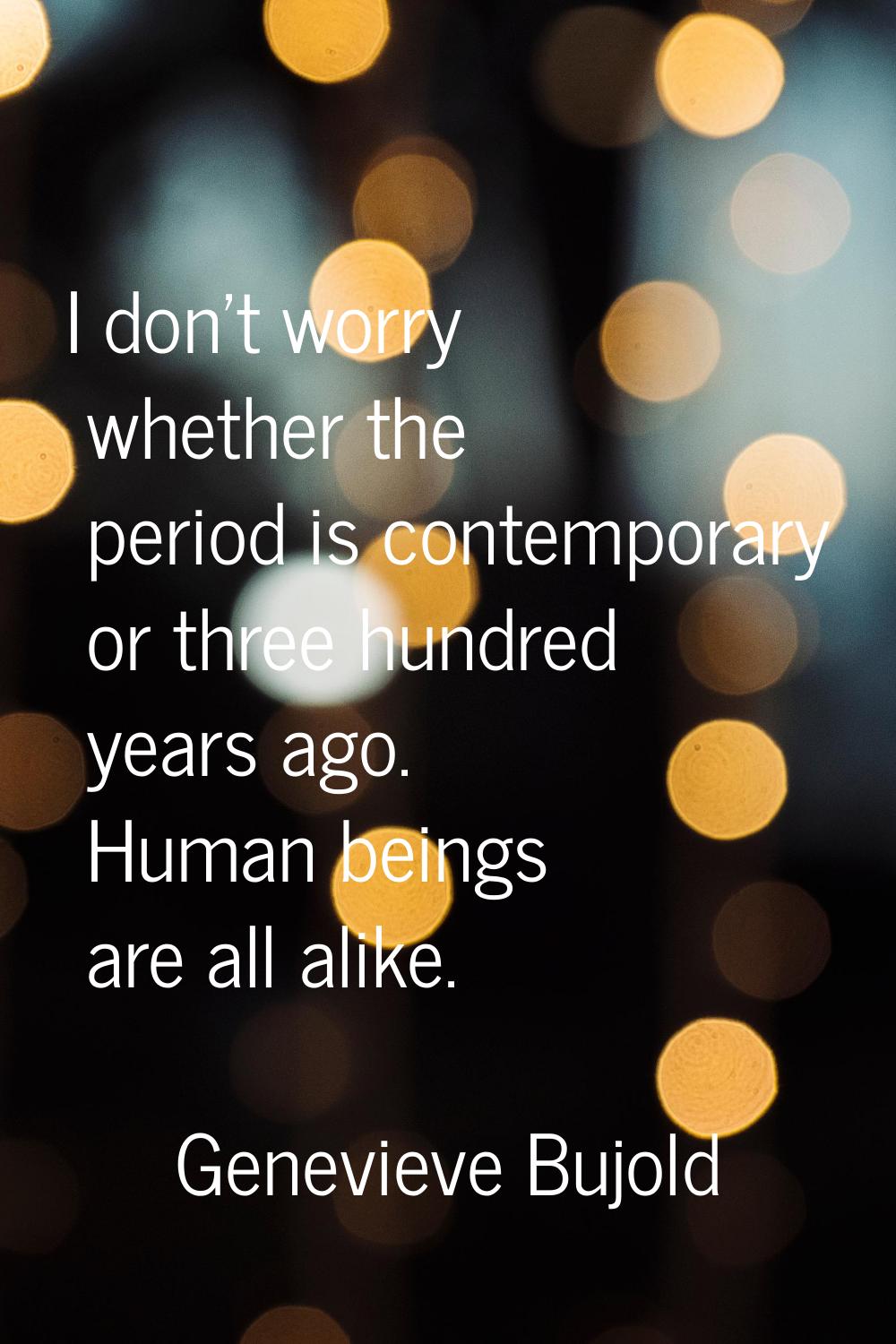 I don't worry whether the period is contemporary or three hundred years ago. Human beings are all a