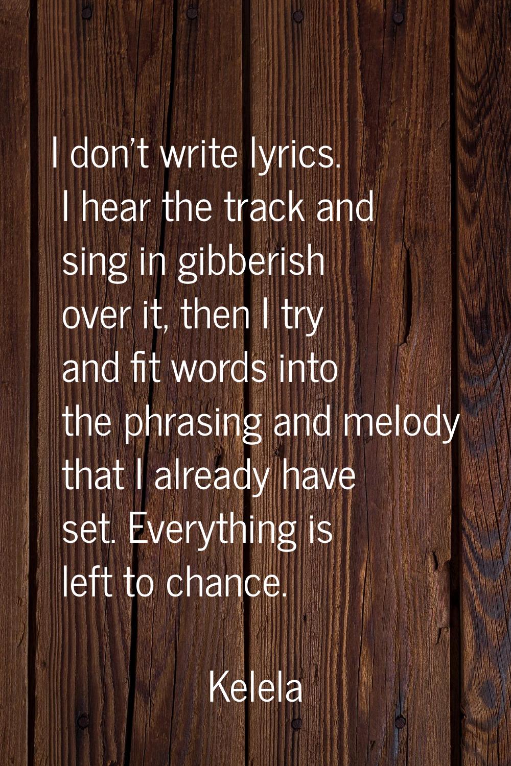 I don't write lyrics. I hear the track and sing in gibberish over it, then I try and fit words into