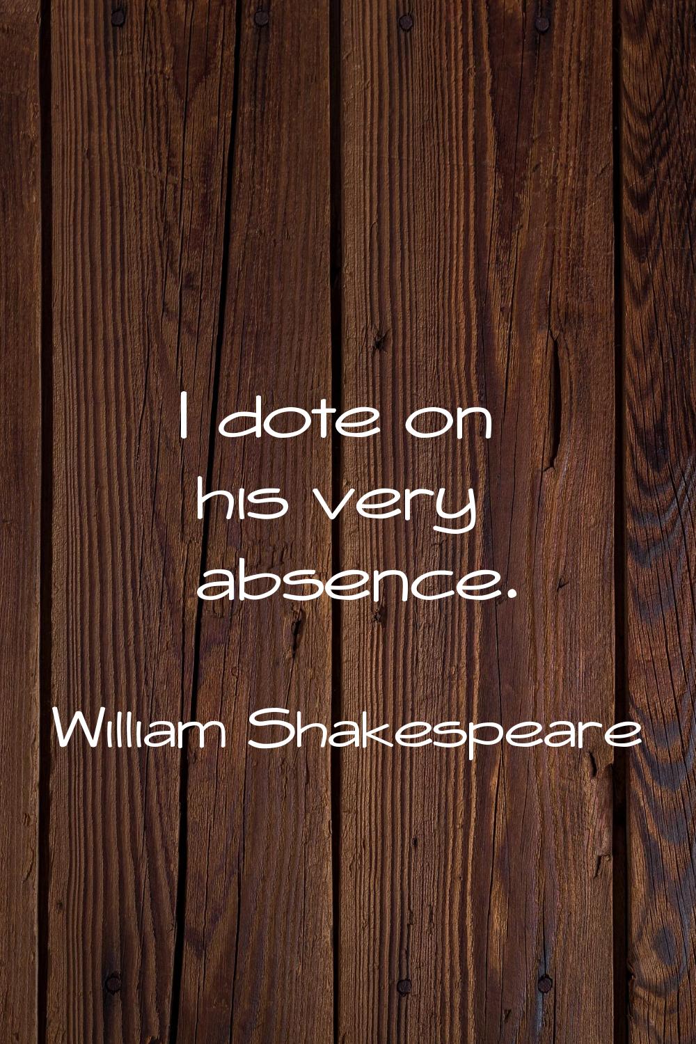 I dote on his very absence.