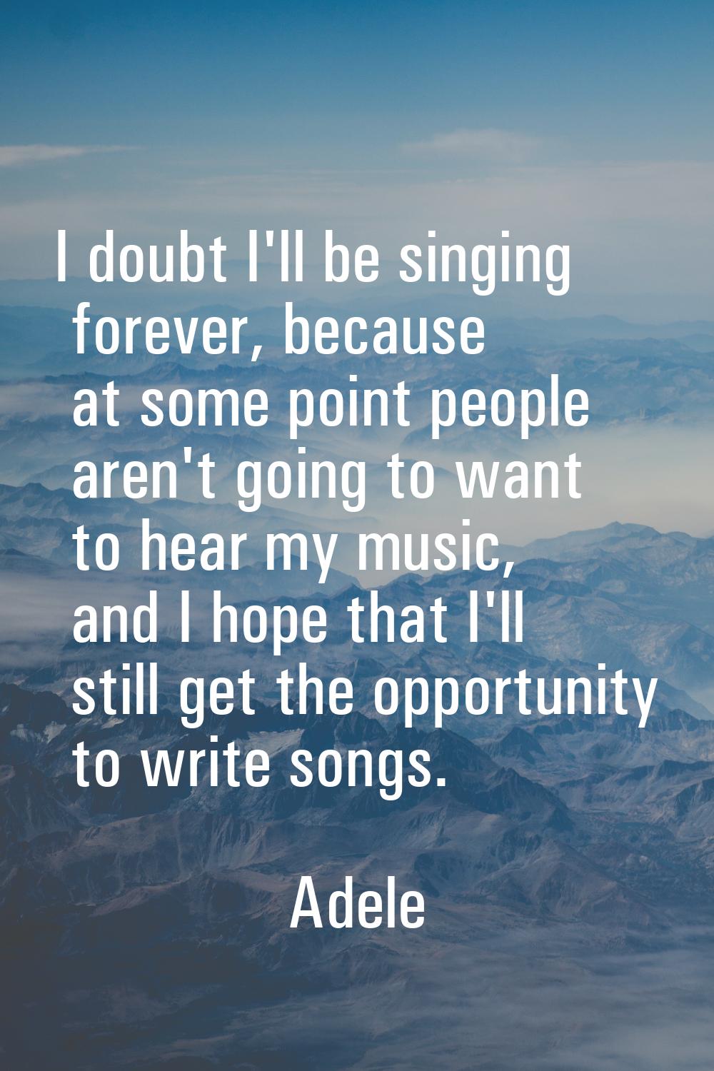 I doubt I'll be singing forever, because at some point people aren't going to want to hear my music