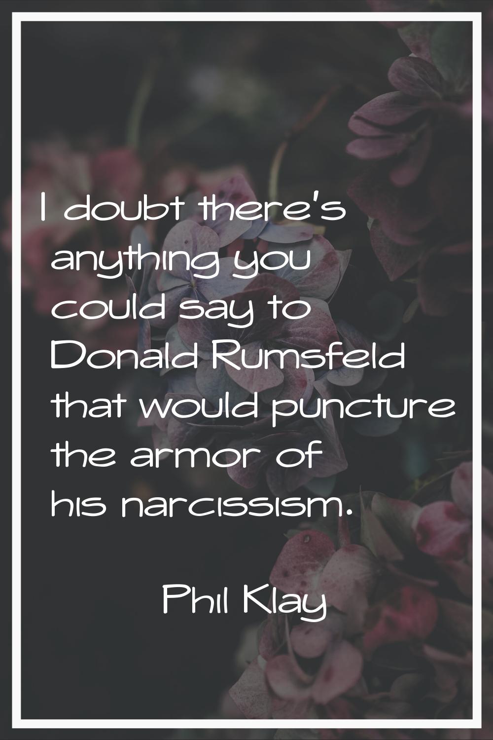 I doubt there's anything you could say to Donald Rumsfeld that would puncture the armor of his narc