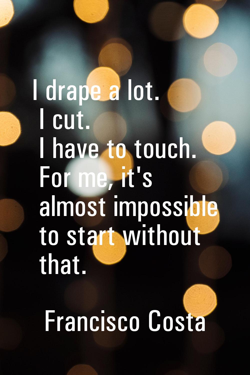 I drape a lot. I cut. I have to touch. For me, it's almost impossible to start without that.