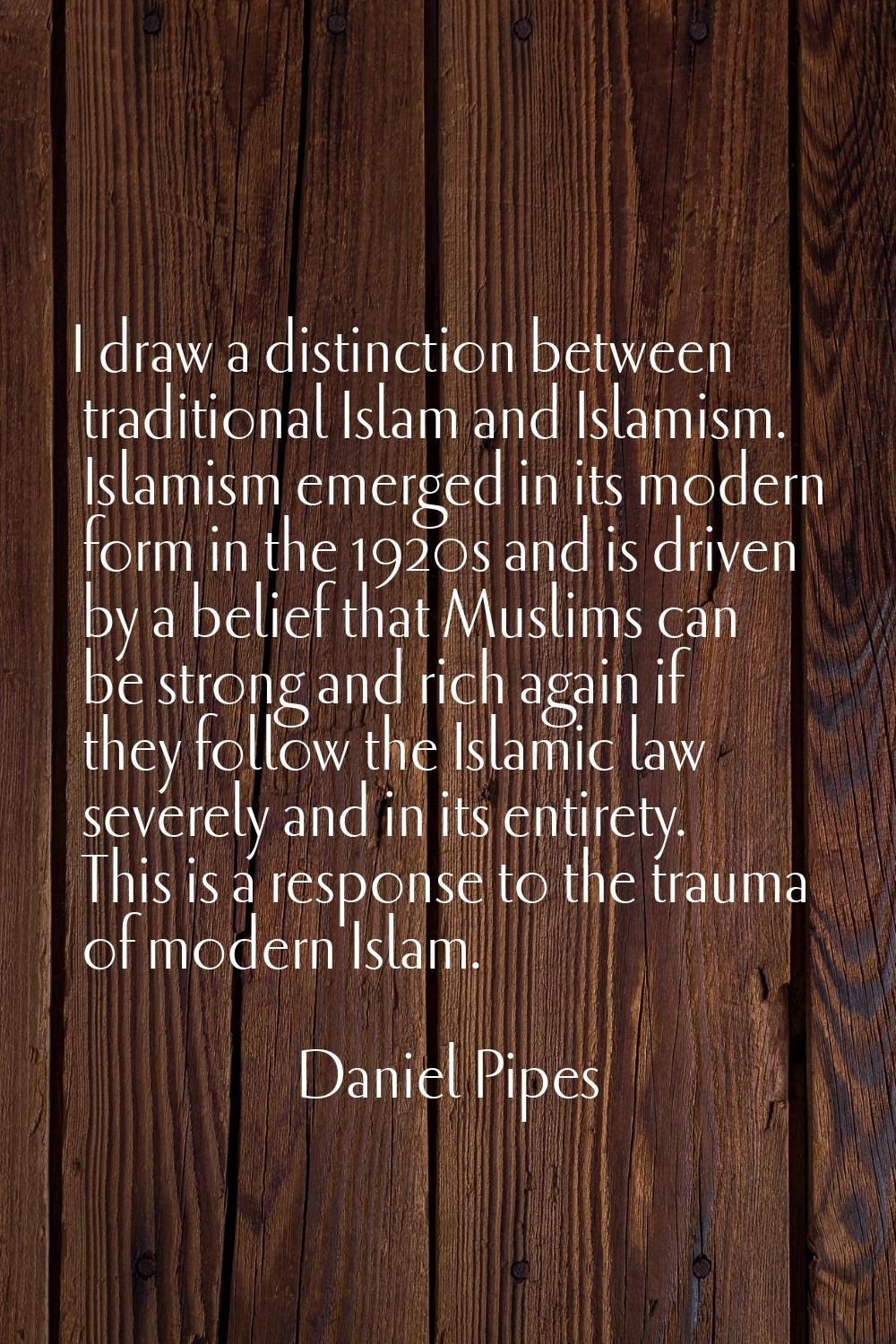 I draw a distinction between traditional Islam and Islamism. Islamism emerged in its modern form in