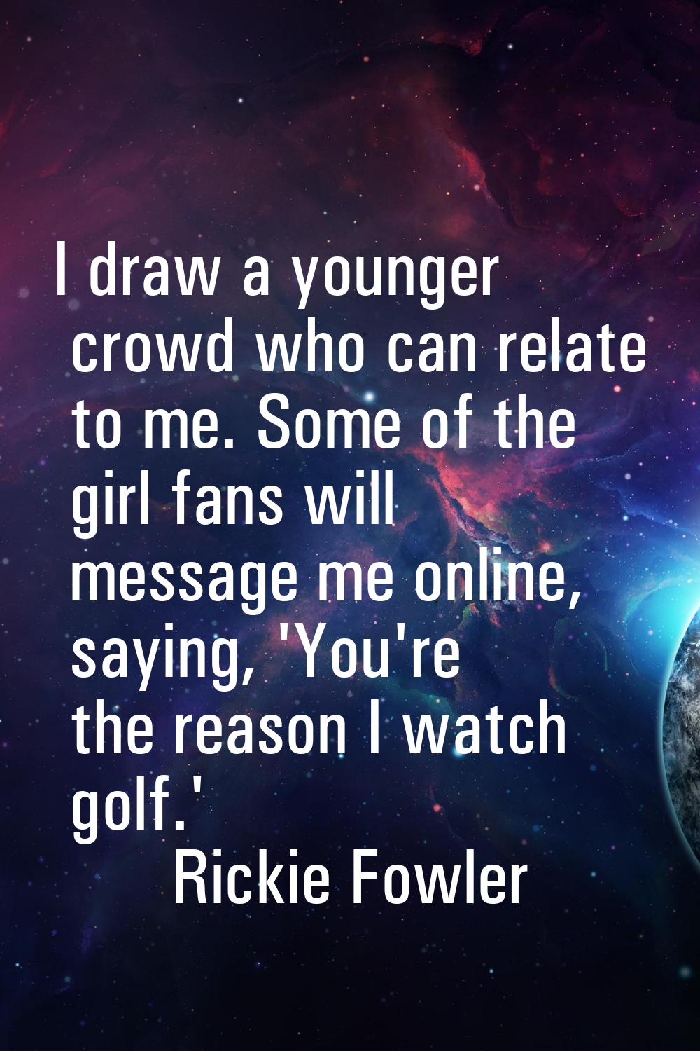 I draw a younger crowd who can relate to me. Some of the girl fans will message me online, saying, 