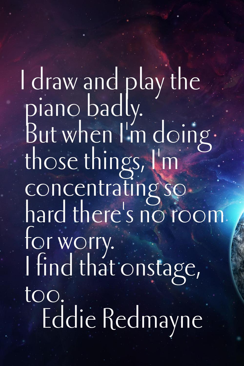 I draw and play the piano badly. But when I'm doing those things, I'm concentrating so hard there's