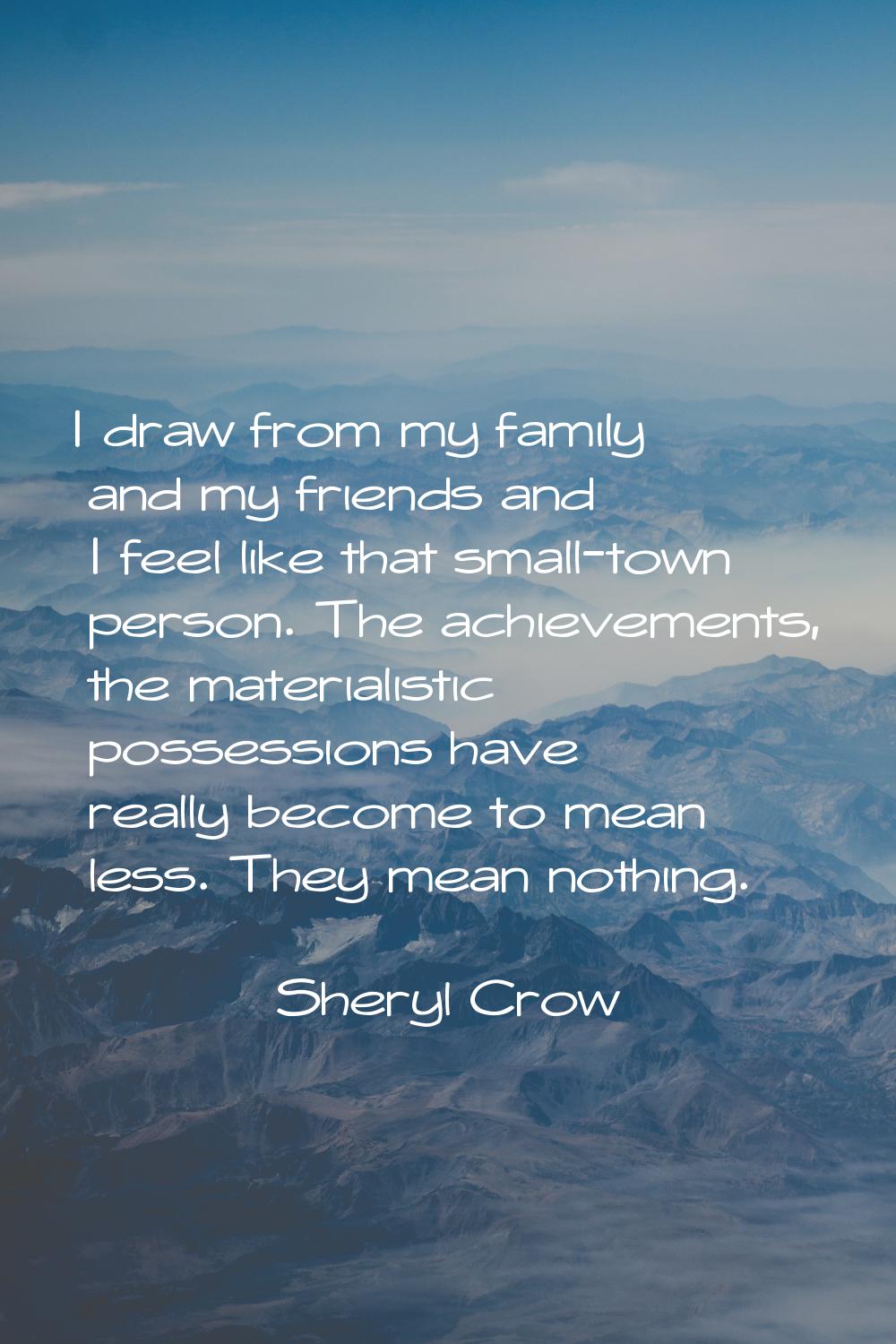 I draw from my family and my friends and I feel like that small-town person. The achievements, the 