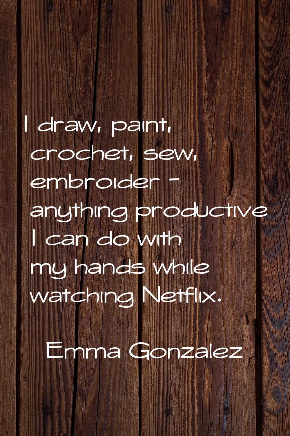 I draw, paint, crochet, sew, embroider - anything productive I can do with my hands while watching 