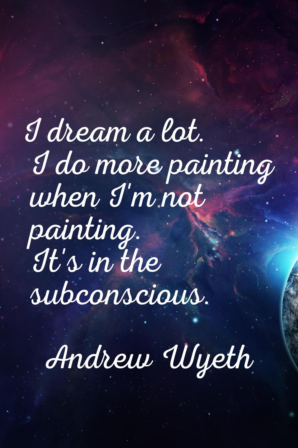 I dream a lot. I do more painting when I'm not painting. It's in the subconscious.