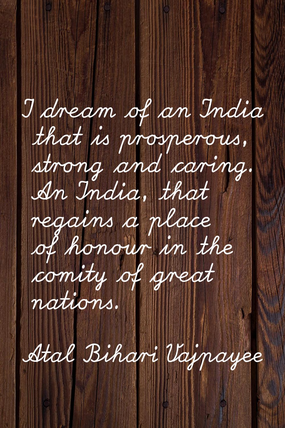 I dream of an India that is prosperous, strong and caring. An India, that regains a place of honour