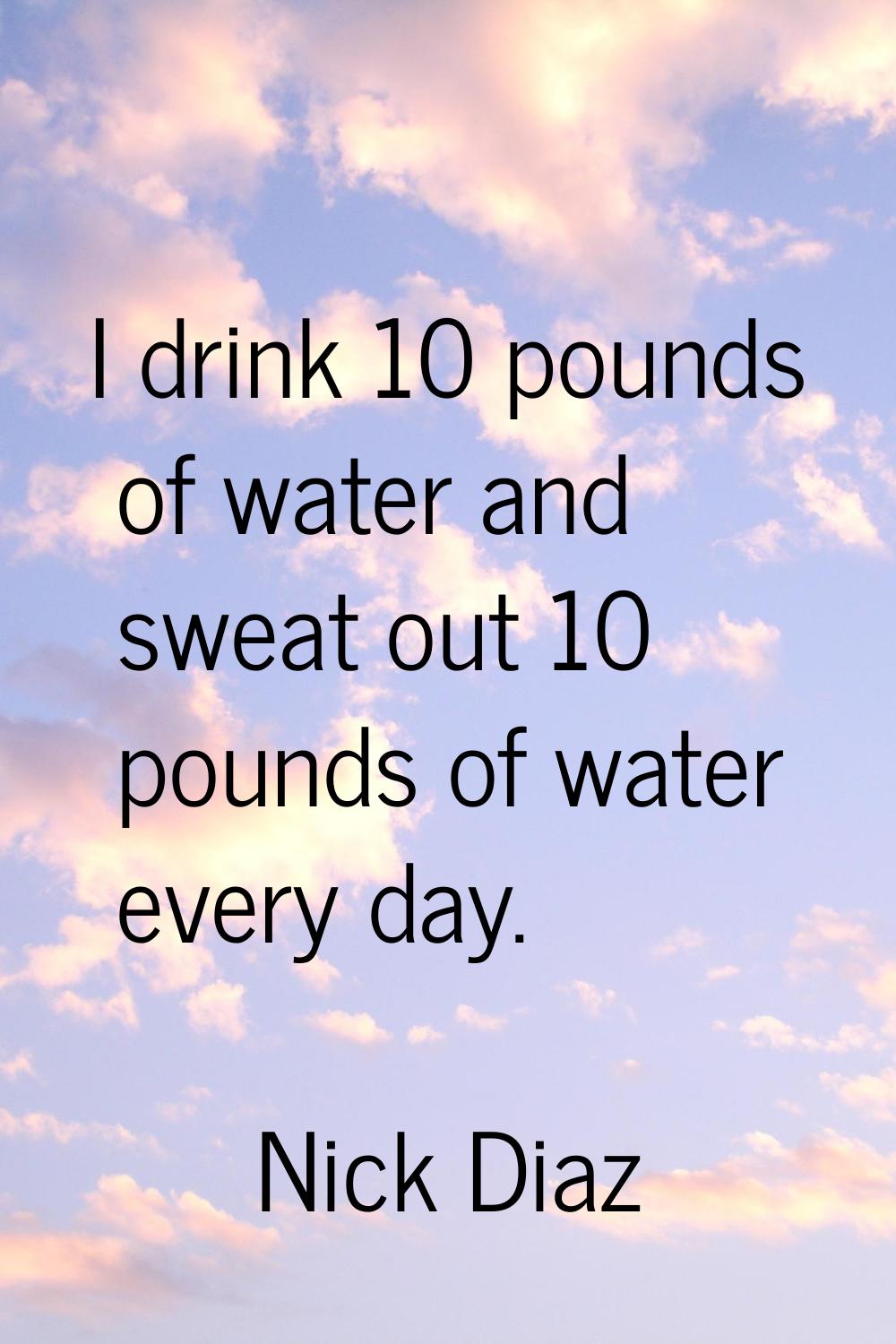 I drink 10 pounds of water and sweat out 10 pounds of water every day.