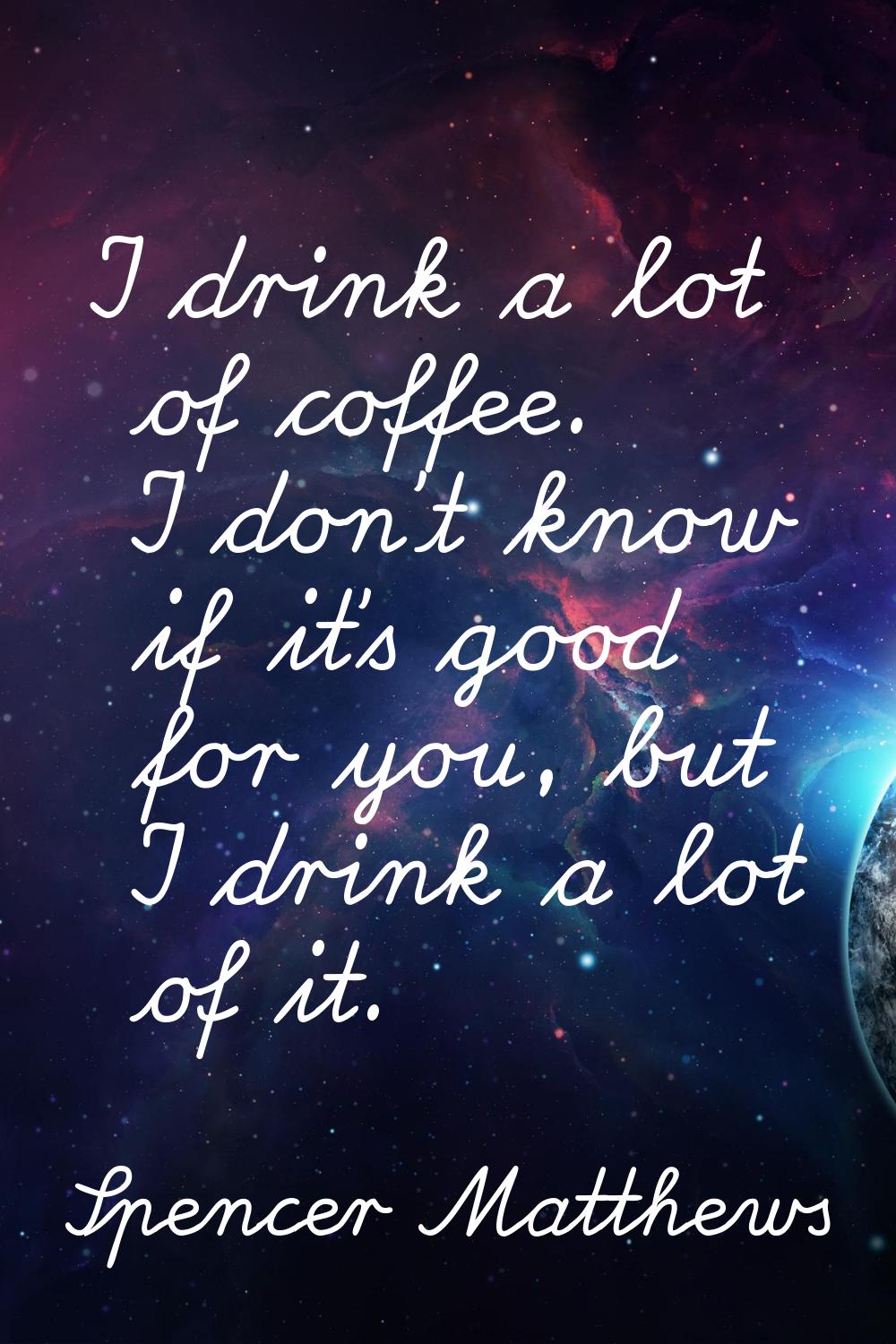 I drink a lot of coffee. I don't know if it's good for you, but I drink a lot of it.
