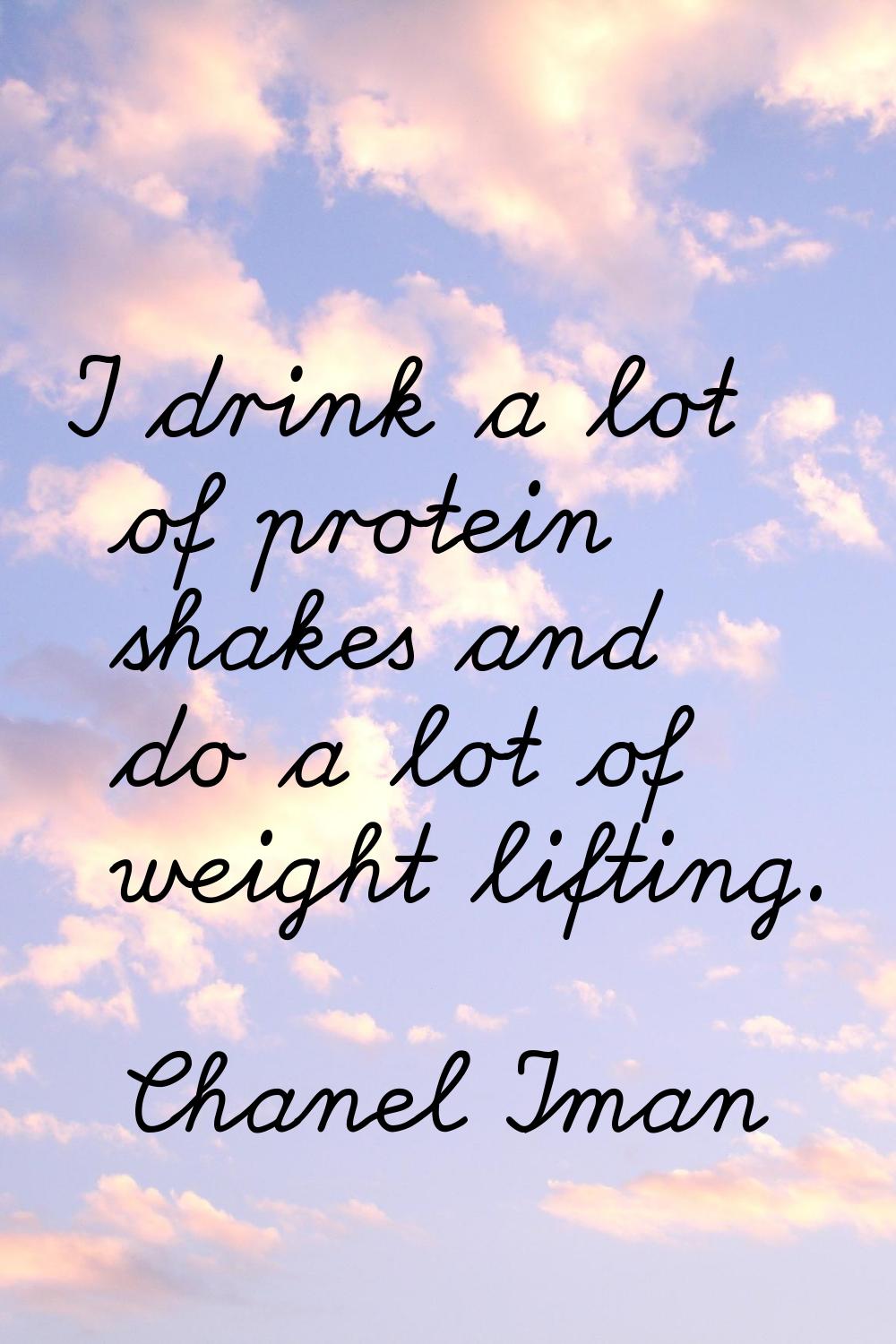 I drink a lot of protein shakes and do a lot of weight lifting.