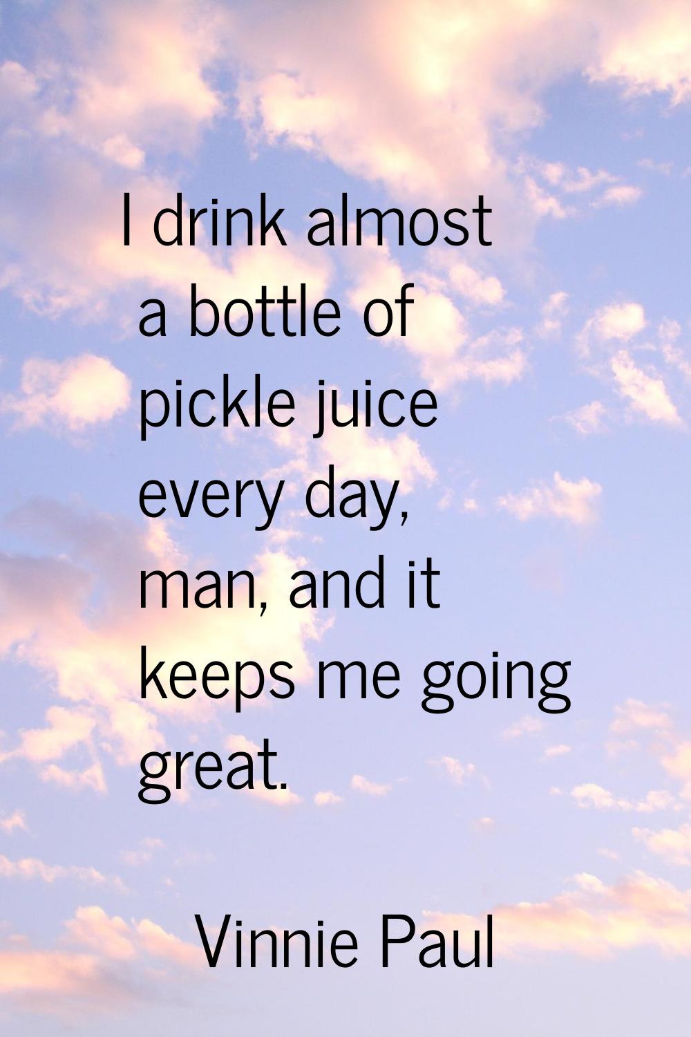 I drink almost a bottle of pickle juice every day, man, and it keeps me going great.