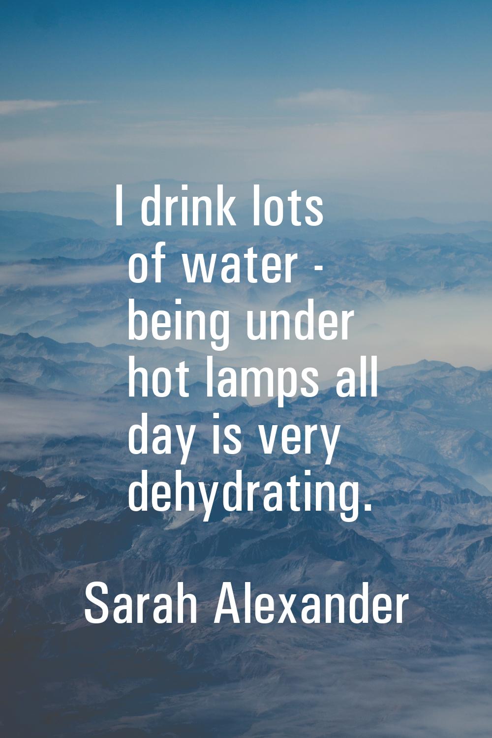 I drink lots of water - being under hot lamps all day is very dehydrating.