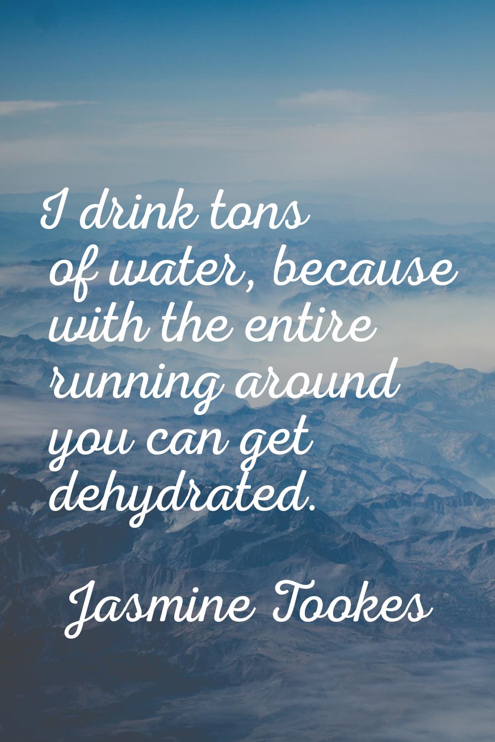 I drink tons of water, because with the entire running around you can get dehydrated.