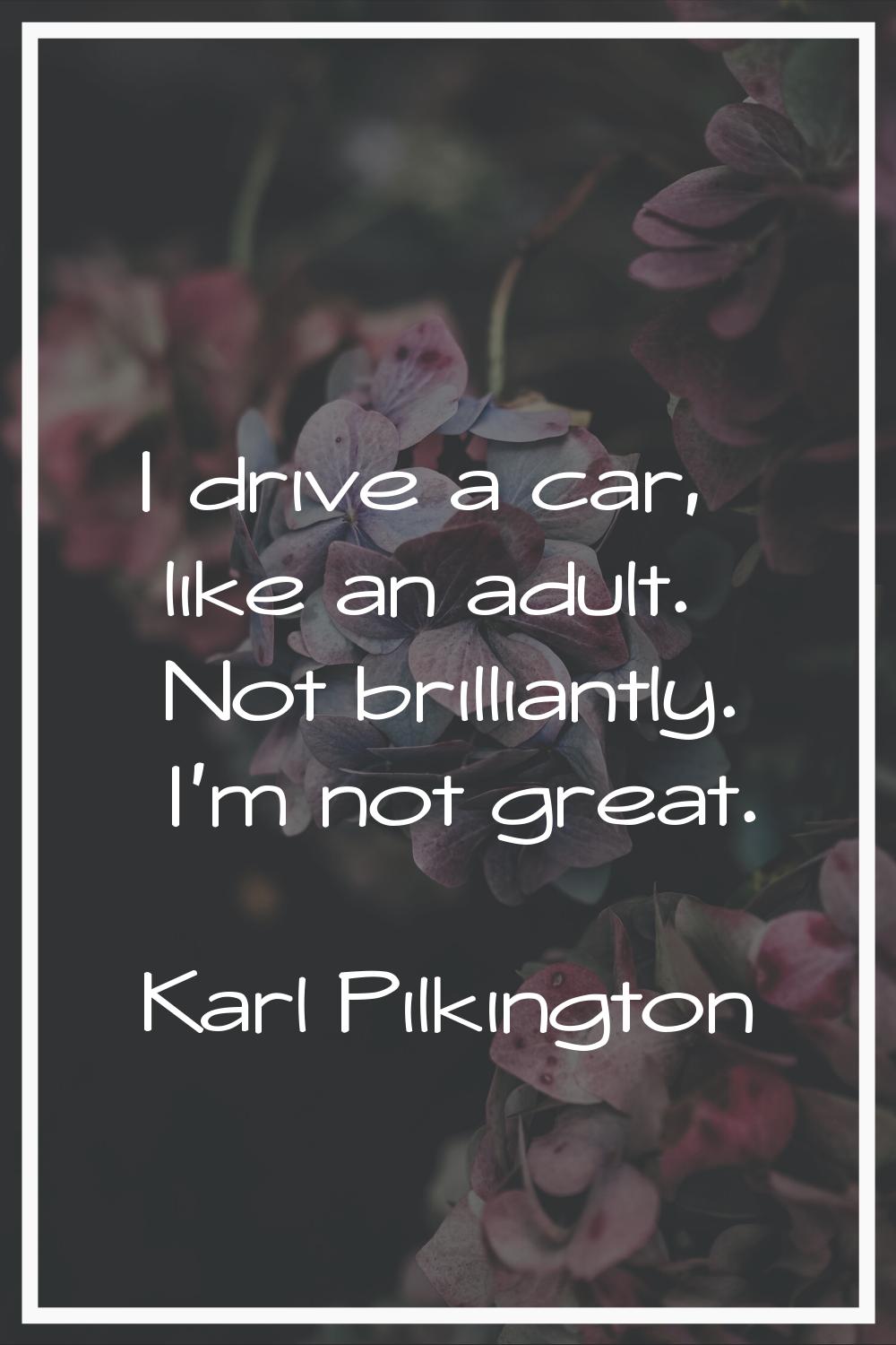 I drive a car, like an adult. Not brilliantly. I'm not great.
