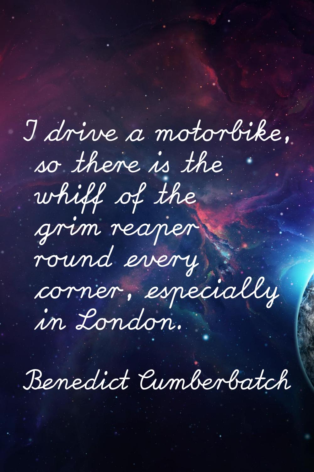 I drive a motorbike, so there is the whiff of the grim reaper round every corner, especially in Lon
