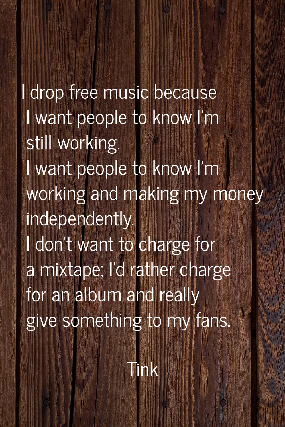 I drop free music because I want people to know I'm still working. I want people to know I'm workin