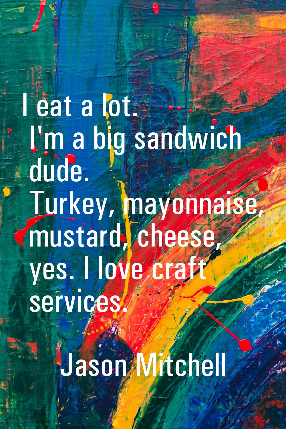 I eat a lot. I'm a big sandwich dude. Turkey, mayonnaise, mustard, cheese, yes. I love craft servic