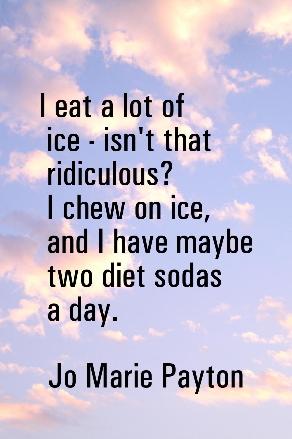 I eat a lot of ice - isn't that ridiculous? I chew on ice, and I have maybe two diet sodas a day.