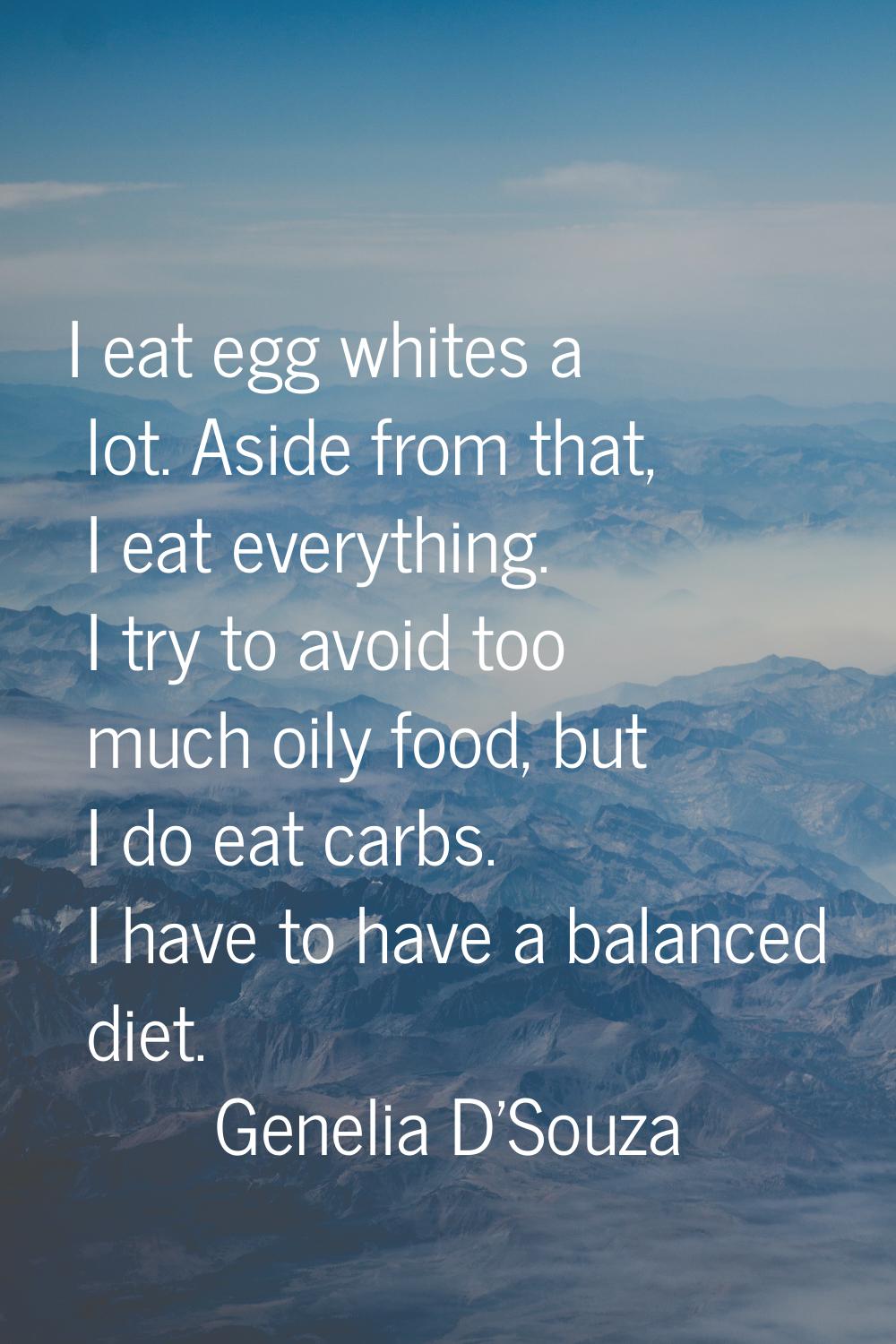 I eat egg whites a lot. Aside from that, I eat everything. I try to avoid too much oily food, but I