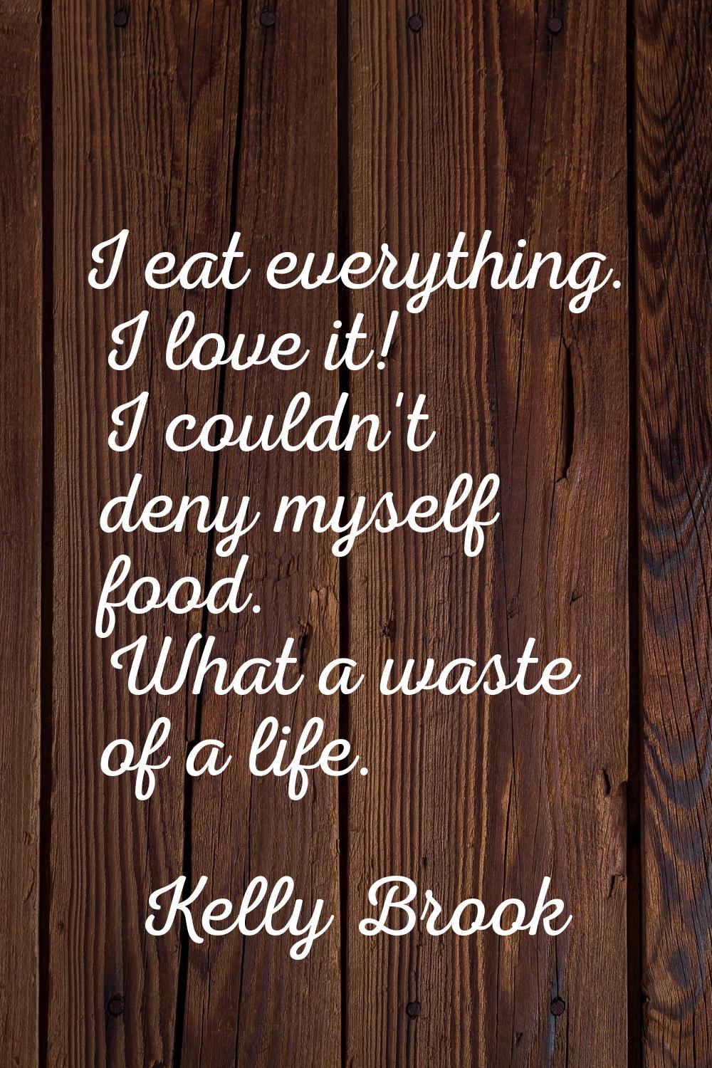 I eat everything. I love it! I couldn't deny myself food. What a waste of a life.