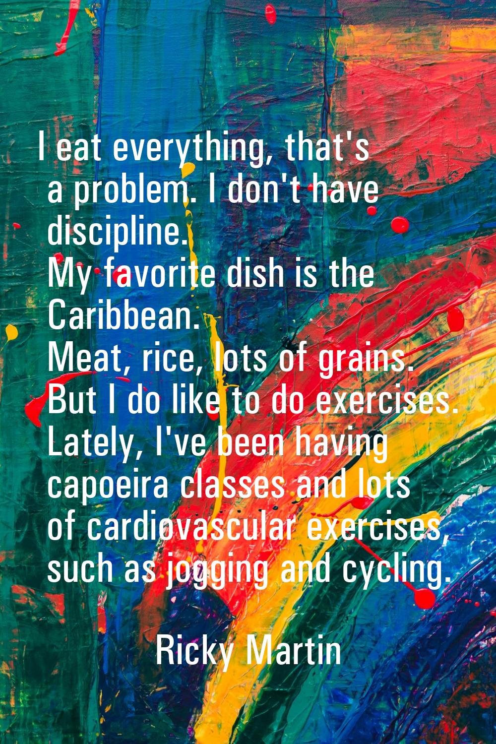 I eat everything, that's a problem. I don't have discipline. My favorite dish is the Caribbean. Mea