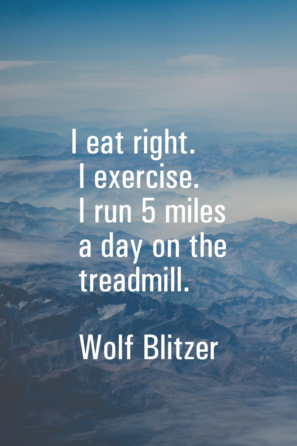 I eat right. I exercise. I run 5 miles a day on the treadmill.