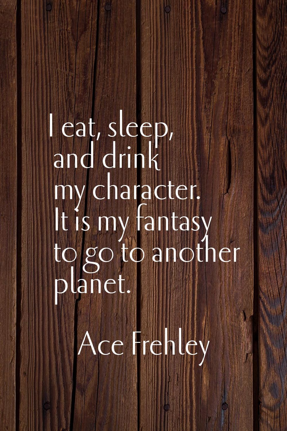I eat, sleep, and drink my character. It is my fantasy to go to another planet.