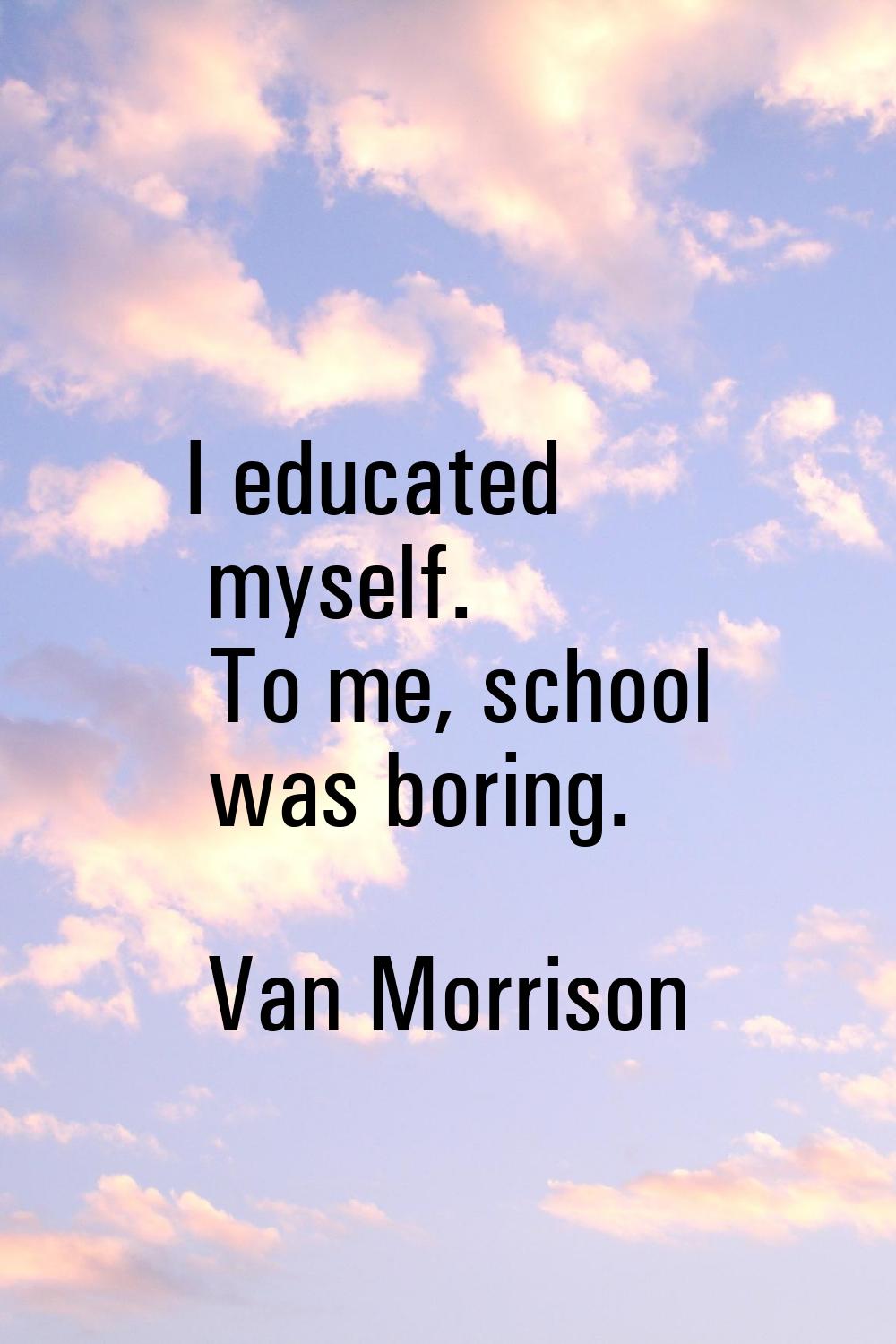 I educated myself. To me, school was boring.