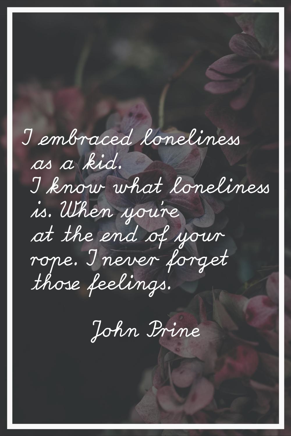 I embraced loneliness as a kid. I know what loneliness is. When you're at the end of your rope. I n