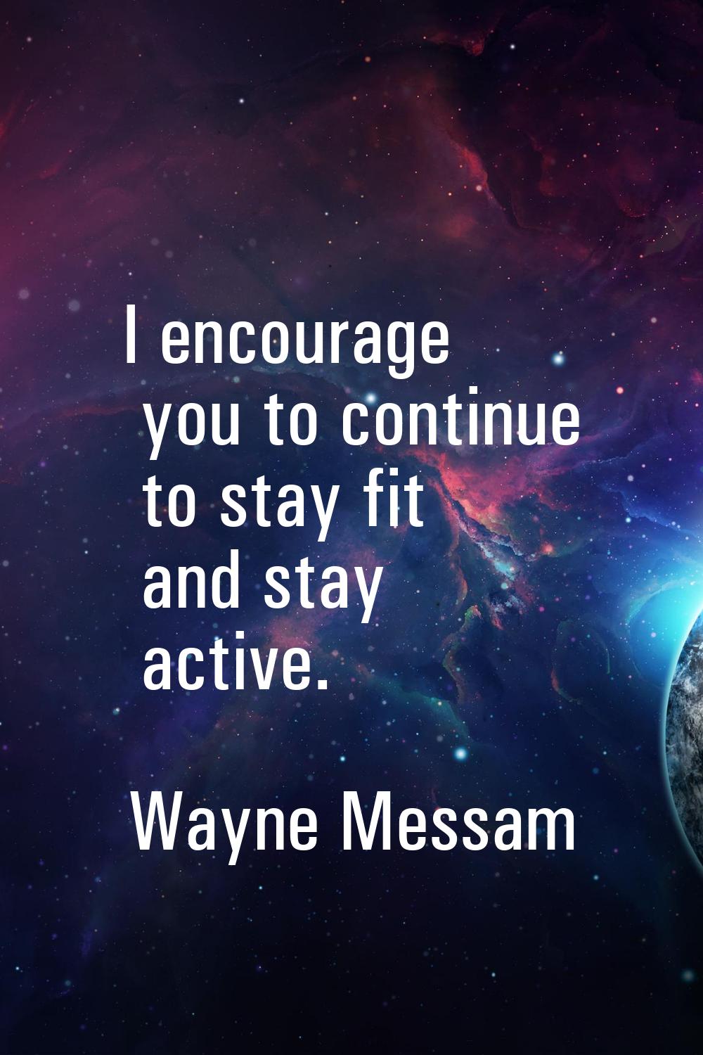 I encourage you to continue to stay fit and stay active.