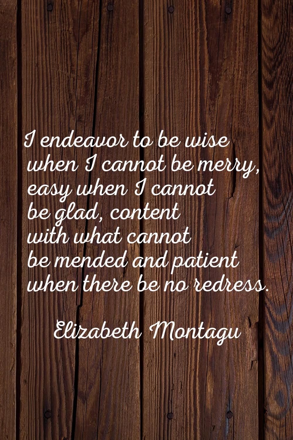 I endeavor to be wise when I cannot be merry, easy when I cannot be glad, content with what cannot 