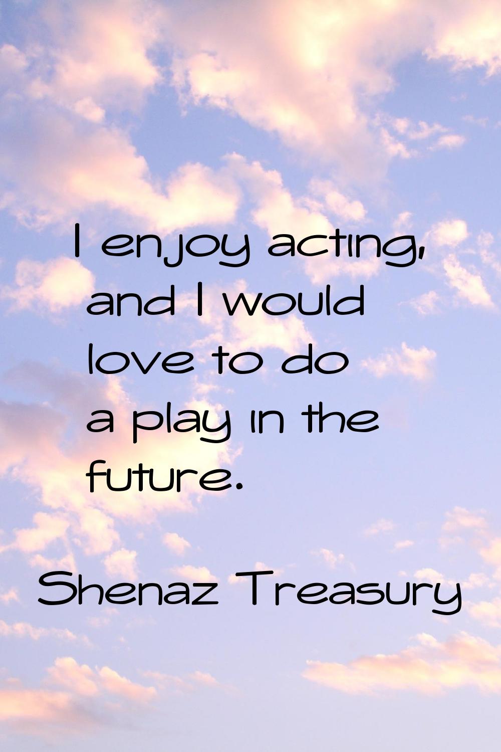 I enjoy acting, and I would love to do a play in the future.