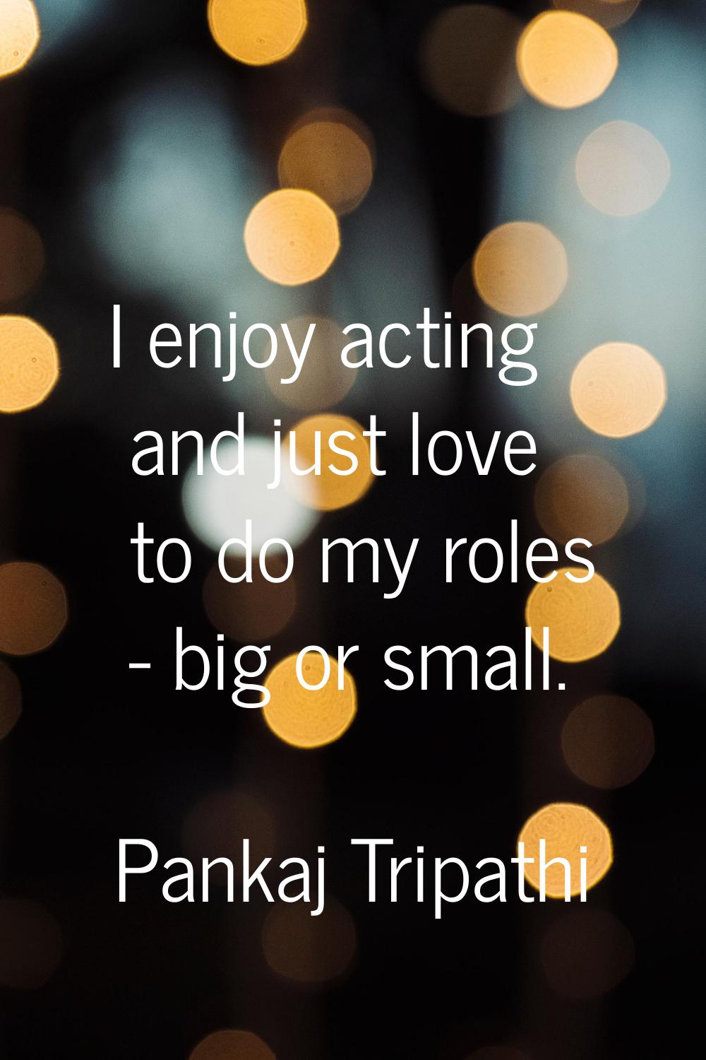 I enjoy acting and just love to do my roles - big or small.