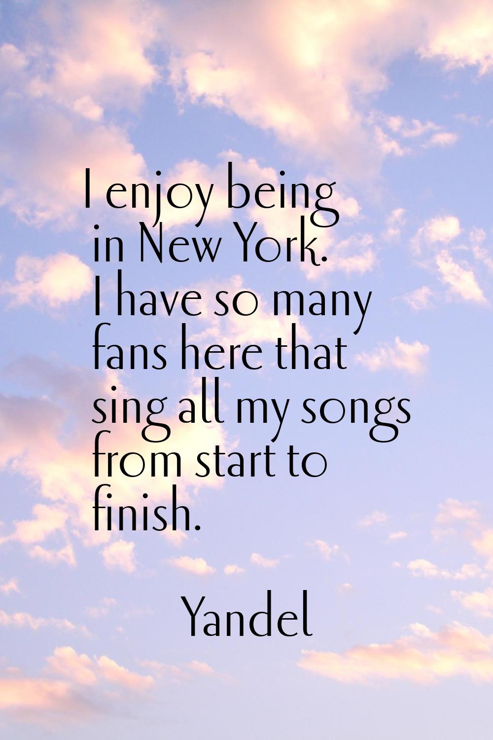 I enjoy being in New York. I have so many fans here that sing all my songs from start to finish.