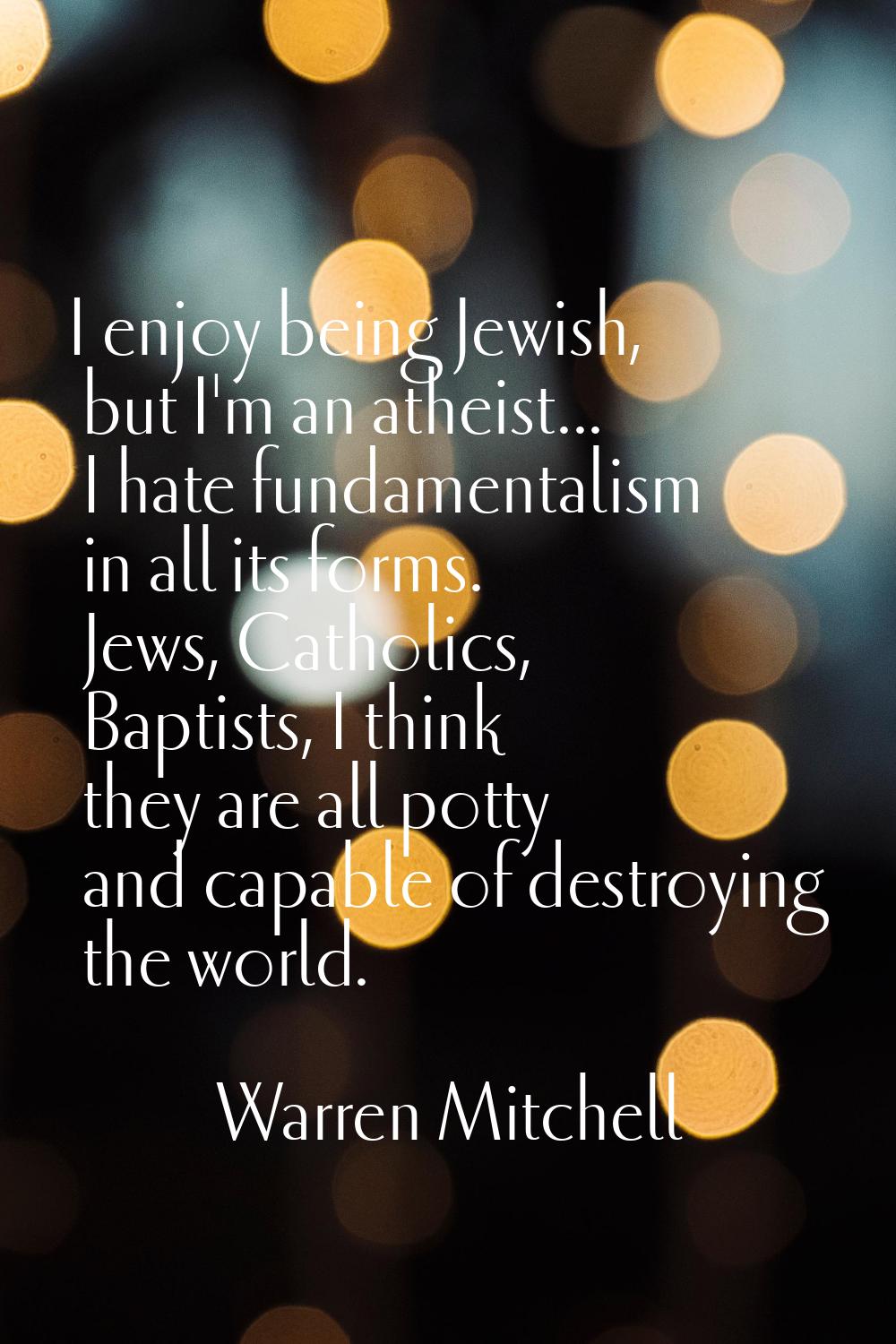 I enjoy being Jewish, but I'm an atheist... I hate fundamentalism in all its forms. Jews, Catholics