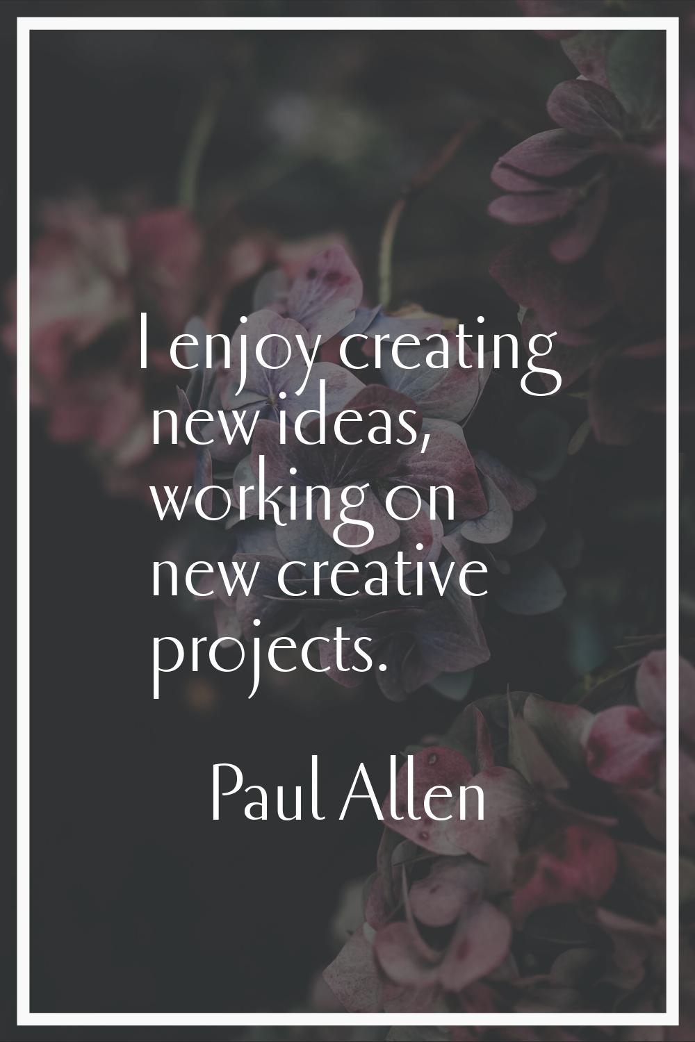 I enjoy creating new ideas, working on new creative projects.