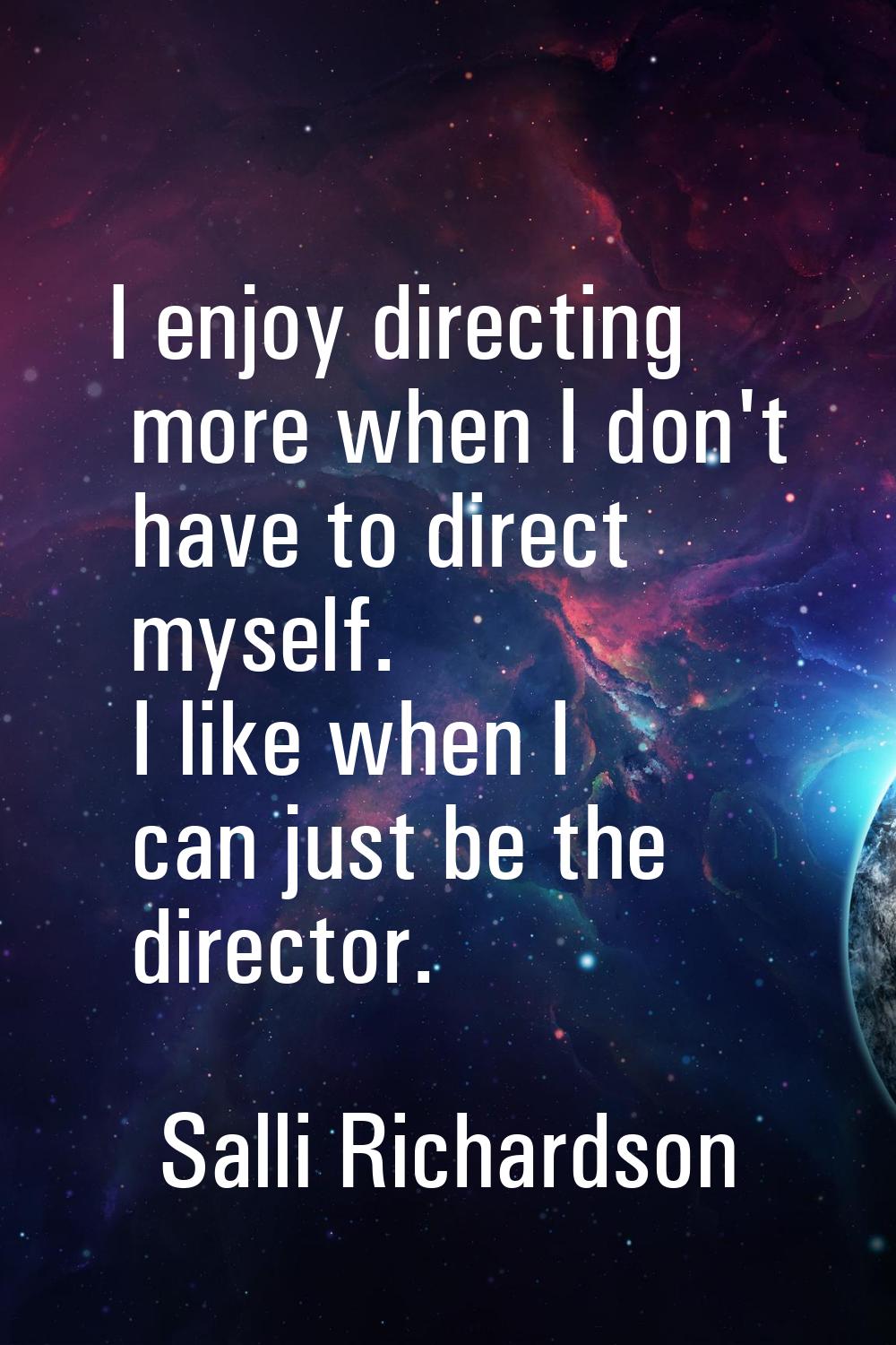 I enjoy directing more when I don't have to direct myself. I like when I can just be the director.