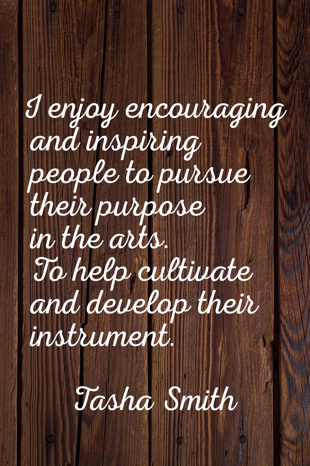 I enjoy encouraging and inspiring people to pursue their purpose in the arts. To help cultivate and
