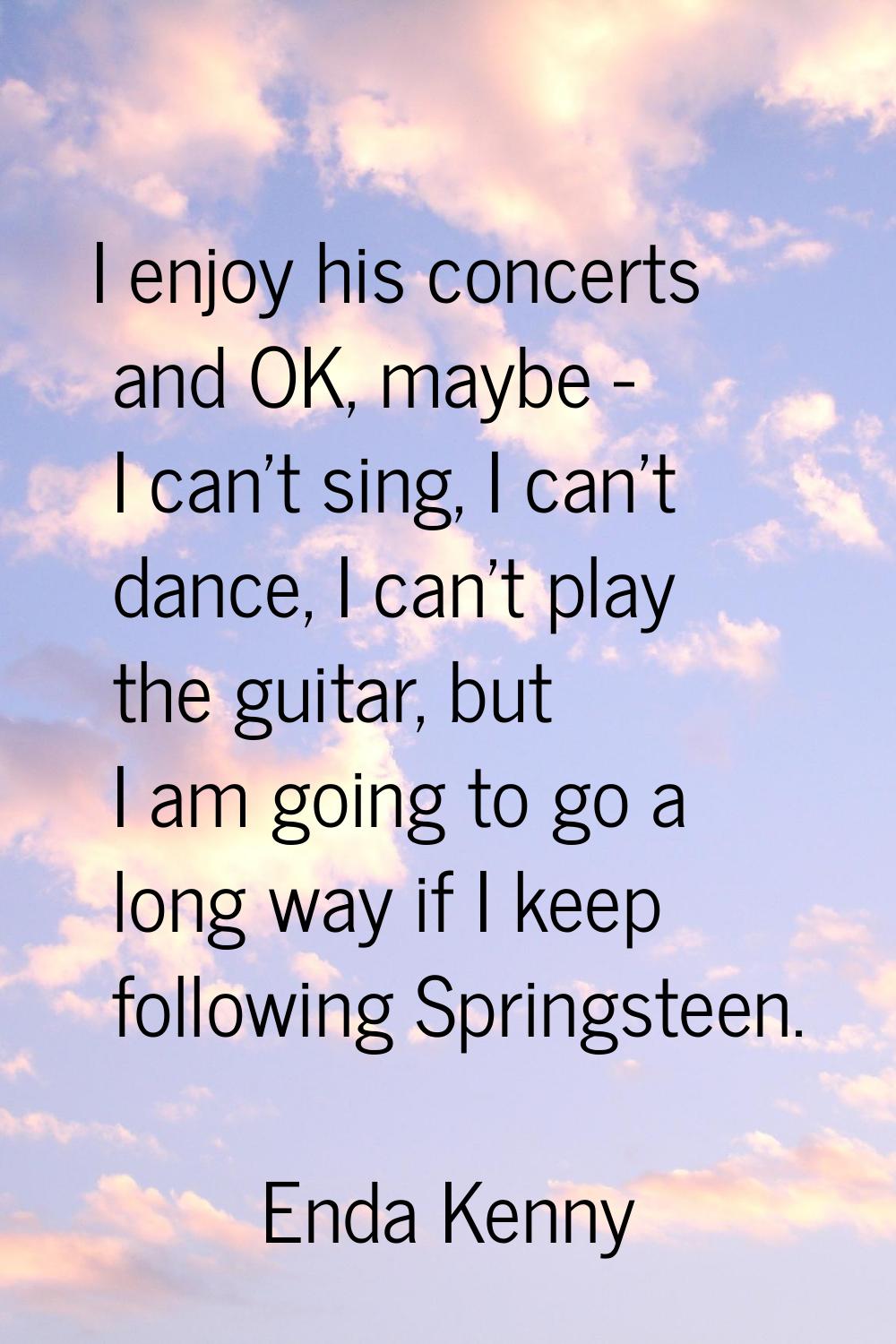 I enjoy his concerts and OK, maybe - I can't sing, I can't dance, I can't play the guitar, but I am