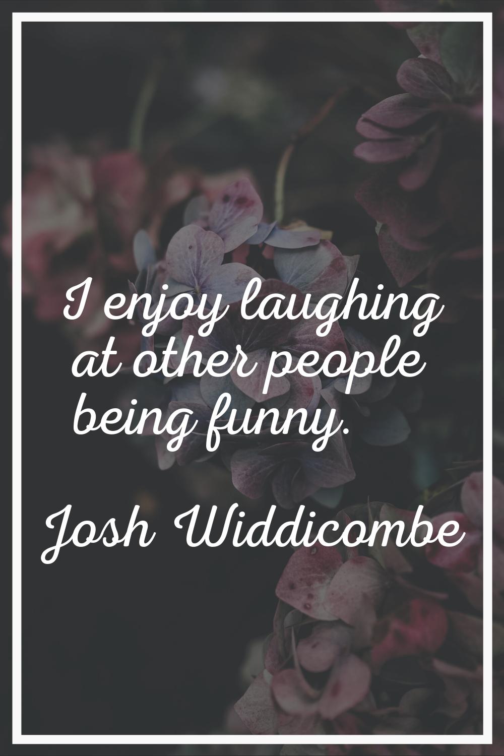 I enjoy laughing at other people being funny.
