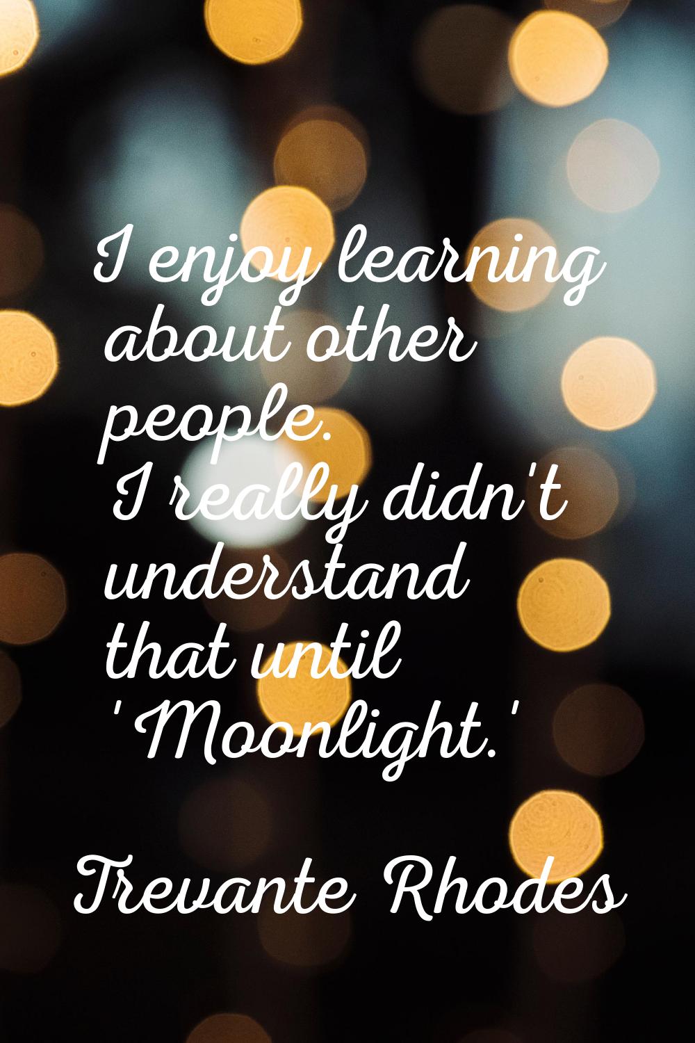 I enjoy learning about other people. I really didn't understand that until 'Moonlight.'