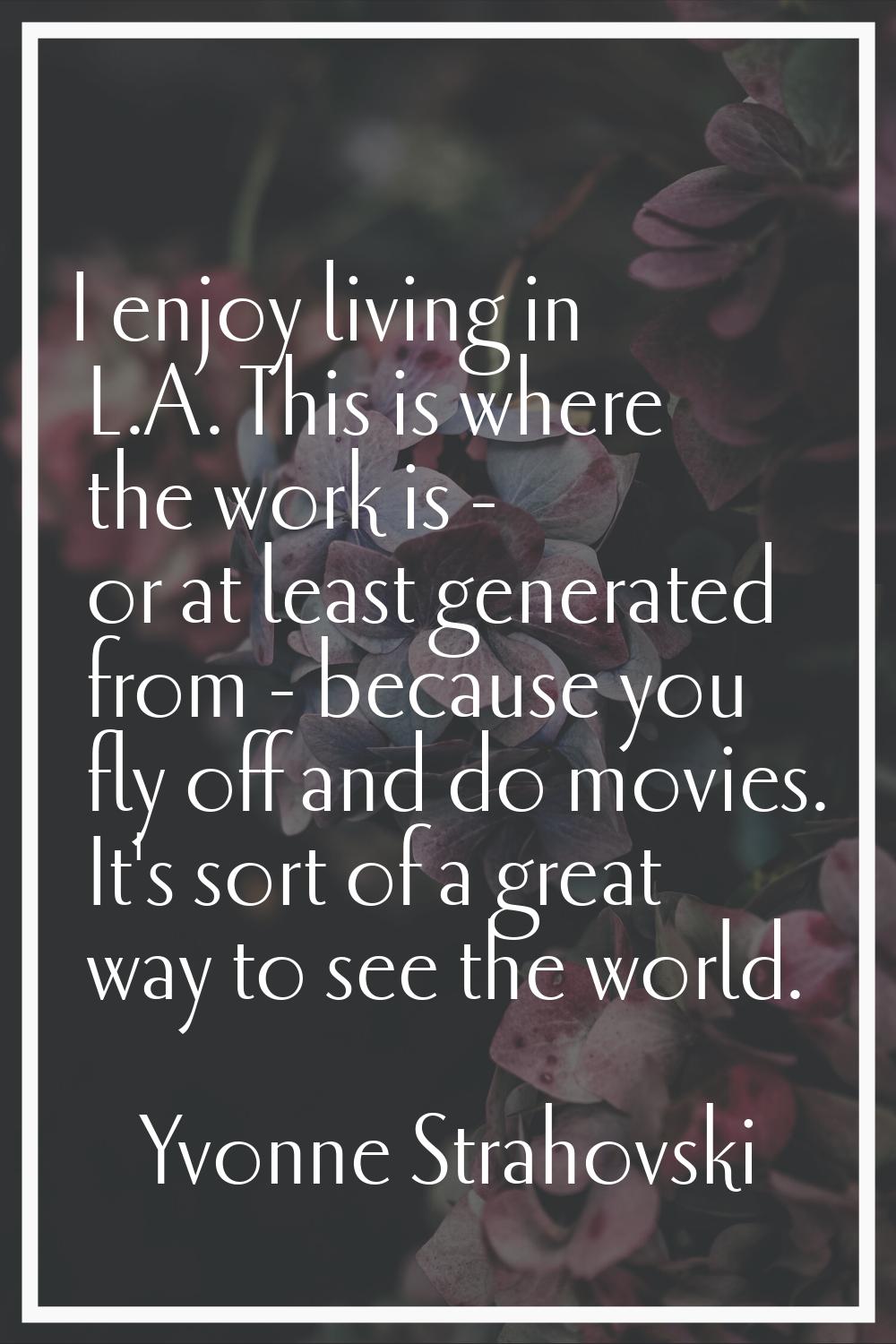 I enjoy living in L.A. This is where the work is - or at least generated from - because you fly off