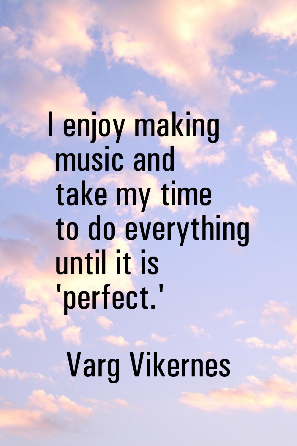 I enjoy making music and take my time to do everything until it is 'perfect.'