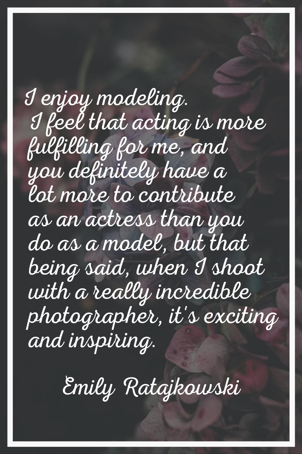 I enjoy modeling. I feel that acting is more fulfilling for me, and you definitely have a lot more 