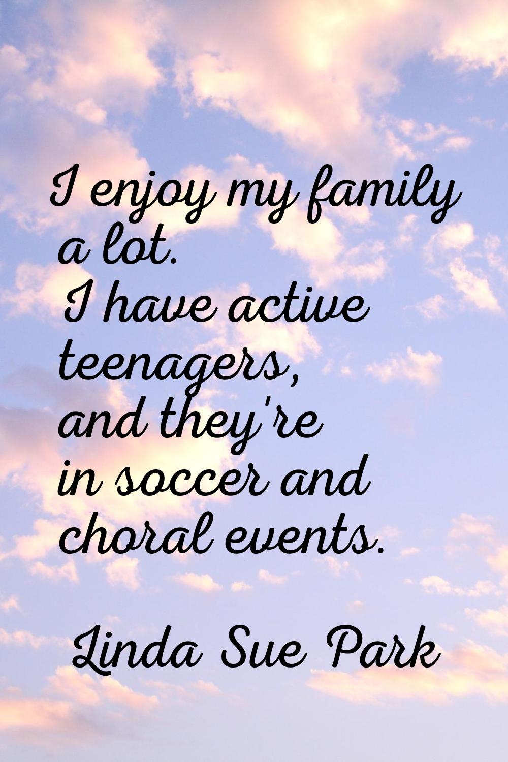 I enjoy my family a lot. I have active teenagers, and they're in soccer and choral events.