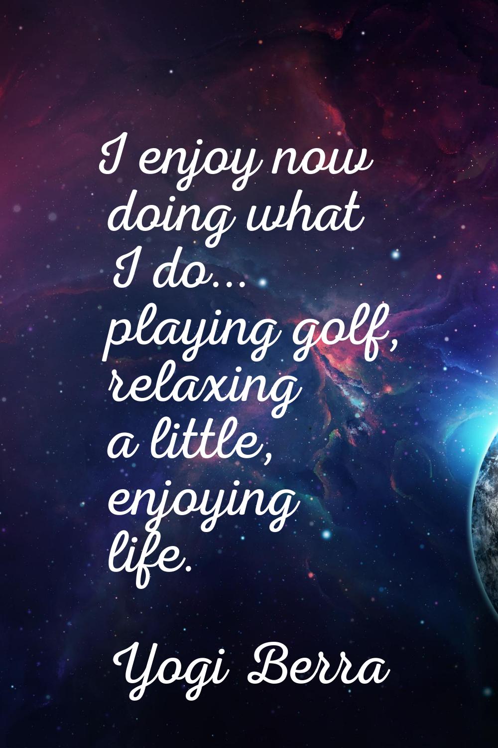 I enjoy now doing what I do... playing golf, relaxing a little, enjoying life.