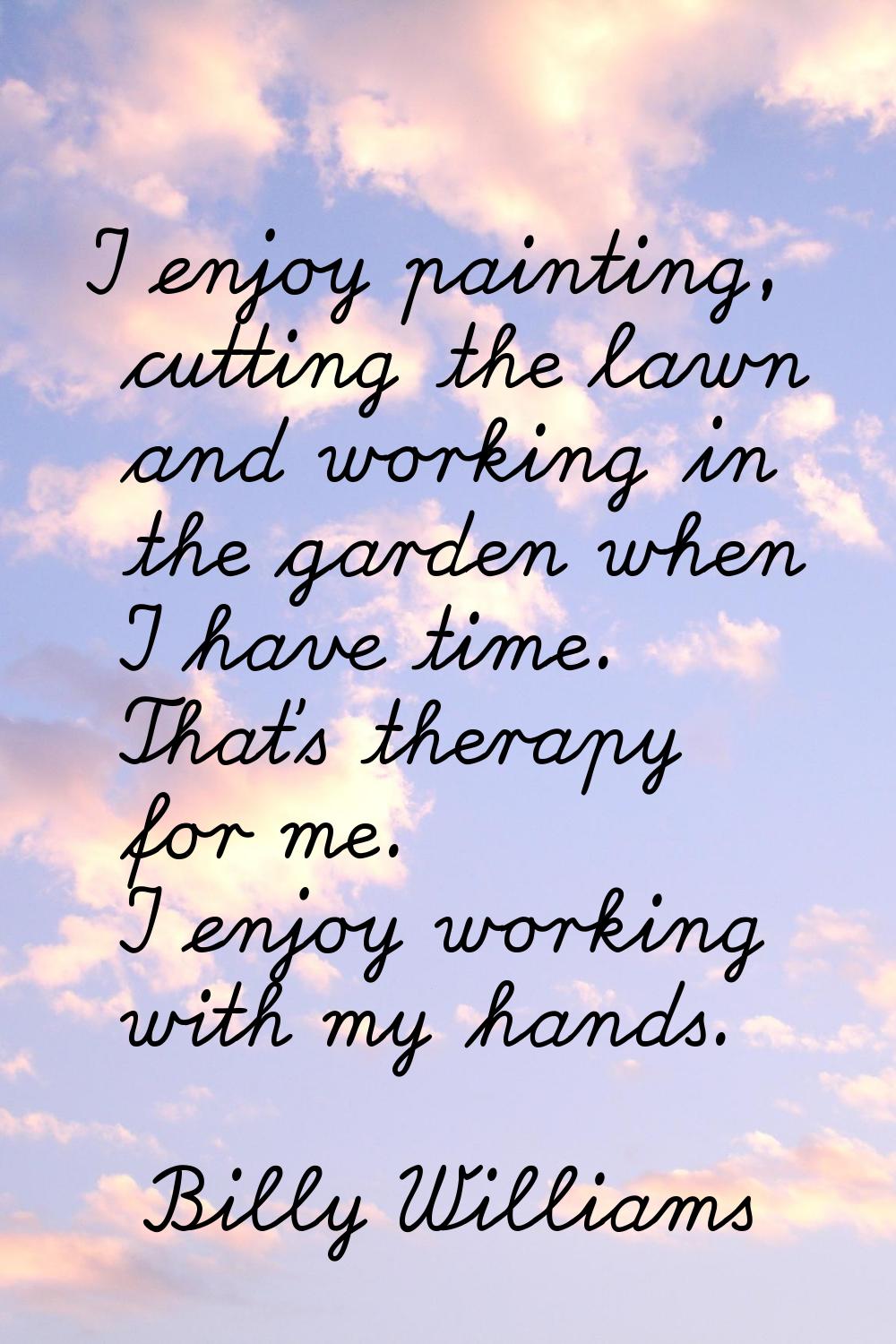 I enjoy painting, cutting the lawn and working in the garden when I have time. That's therapy for m