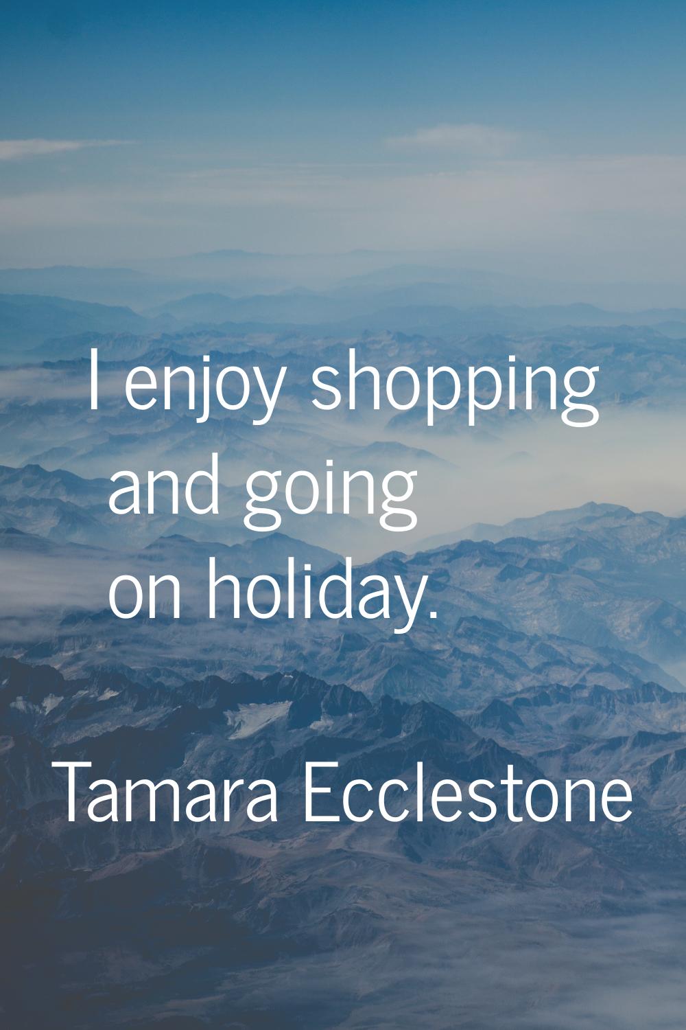 I enjoy shopping and going on holiday.